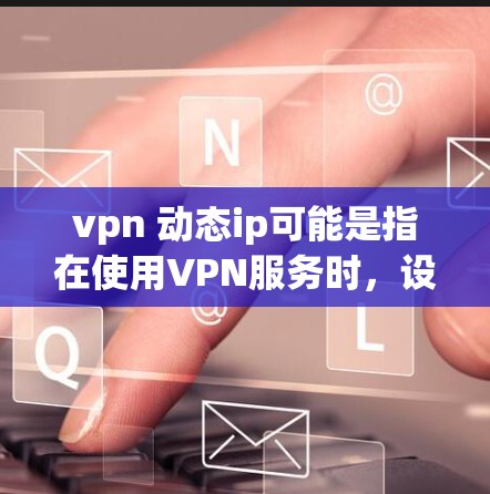 vpn 动态ip可能是指在使用VPN服务时，设置动态IP功能，以管理多个服务器IP地址的动态配置。动态IP通常用于VPN服务中的服务器管理，以提高使用效率和灵活性