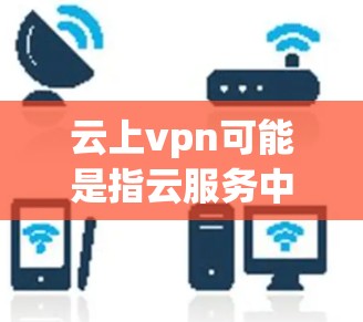 云上vpn可能是指云服务中的云上和VPN中的vpn（VPN）具体含义取决于上下文。以下是一些可能的解释