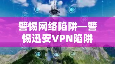 警惕网络陷阱—警惕迅安VPN陷阱 警惕网络陷阱—警惕迅安VPN陷阱