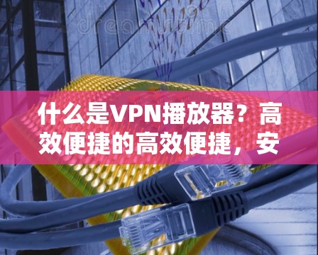 什么是VPN播放器？高效便捷的高效便捷，安全可靠，助力你在VPN中轻松播放视频