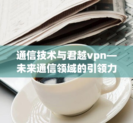 通信技术与君越vpn—未来通信领域的引领力量