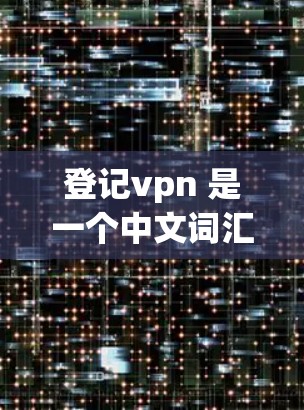 登记vpn 是一个中文词汇，通常指的是微信（WeChat）的微信账户（Account）管理项。微信是全球最大的微信应用之一，用户可以通过微信官方网站或应用市场注册、登录和管理微信账户