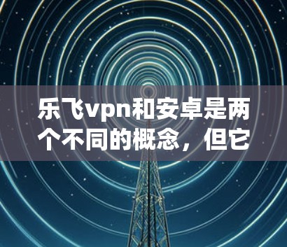 乐飞vpn和安卓是两个不同的概念,但它们都与移动互联网和应用市场有关 乐飞vpn和安卓是两个不同的概念,但它们都与移动互联网和应用市场有关