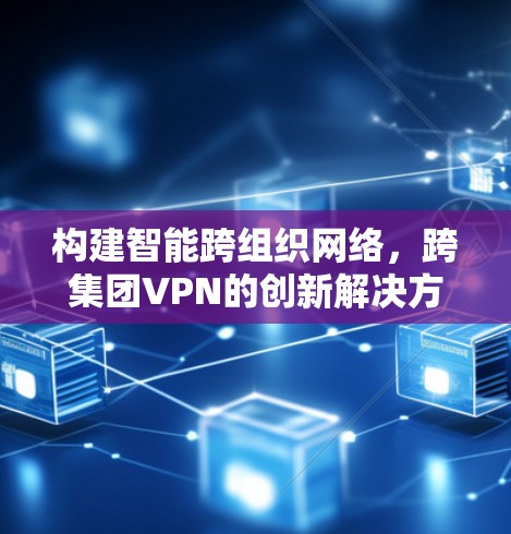 构建智能跨组织网络，跨集团VPN的创新解决方案