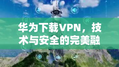 华为下载VPN，技术与安全的完美融合
