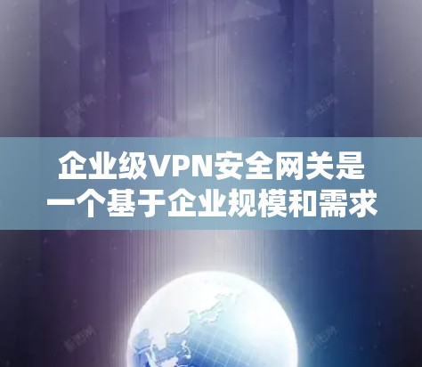 企业级VPN安全网关是一个基于企业规模和需求设计的网络安全解决方案，旨在为企业提供全面的VPN访问控制和安全保护。以下是一个详细的概述