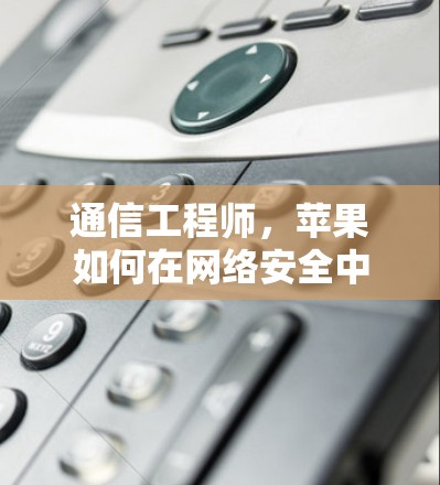 通信工程师,苹果如何在网络安全中守护隐私 通信工程师,苹果如何在网络安全中守护隐私
