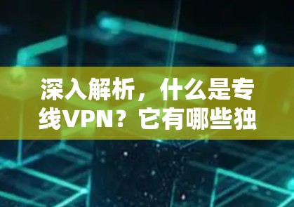 深入解析，什么是专线VPN？它有哪些独特优势？其技术应用前景如何？