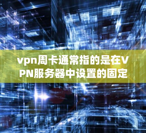vpn周卡通常指的是在VPN服务器中设置的固定时间段内的连接，用于测试和安全检测，防止被恶意软件攻击。以下是关于vpn周卡的详细解释