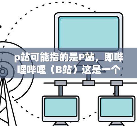p站可能指的是P站，即哔哩哔哩（B站）这是一个大型的在线视频网站，提供丰富的视频内容。如果你指的是p站（VPN）那么 VPN 是一种用于VPN的技术，帮助您访问外部网络以获得更安全的连接