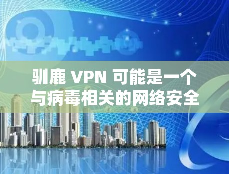 驯鹿 VPN 可能是一个与病毒相关的网络安全工具或软件，具有以下特点