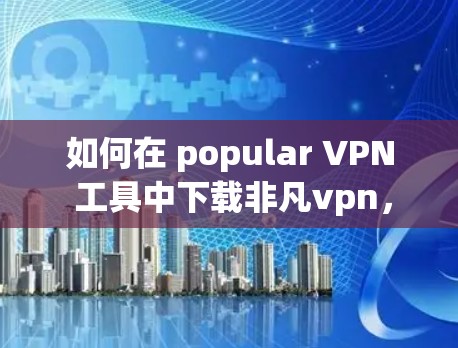 如何在 popular VPN 工具中下载非凡vpn，开启你的网络之旅