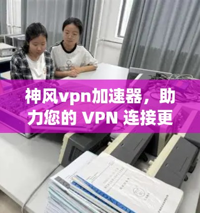 神风vpn加速器，助力您的 VPN 连接更顺畅，提升速度！