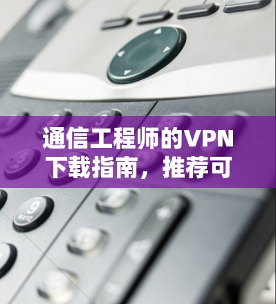 通信工程师的VPN下载指南，推荐可靠来源与使用技巧