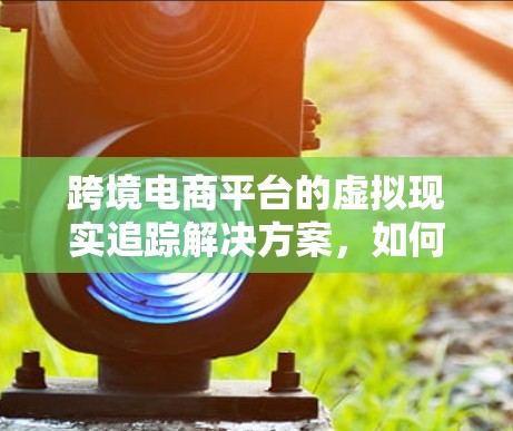 跨境电商平台的虚拟现实追踪解决方案，如何让购物更高效、更安全？