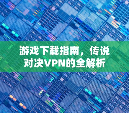 游戏下载指南,传说对决VPN的全解析 游戏下载指南,传说对决VPN的全解析