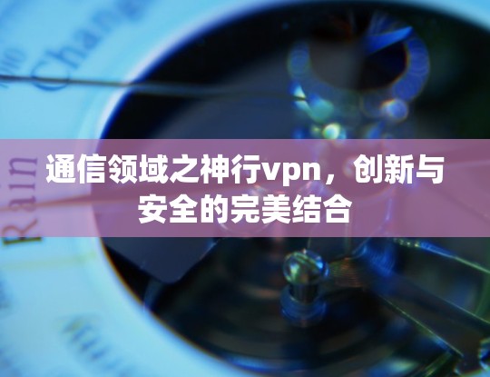 通信领域之神行vpn，创新与安全的完美结合