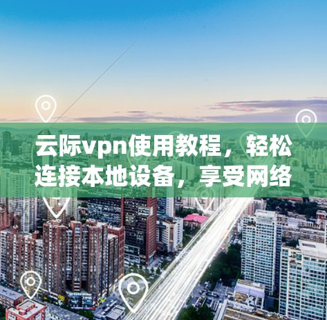 云际vpn使用教程，轻松连接本地设备，享受网络速度的无限可能