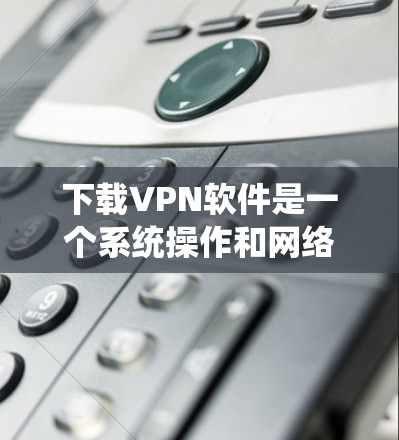 下载VPN软件是一个系统操作和网络安全的综合过程，以下是一个清晰的指南，帮助您顺利进行