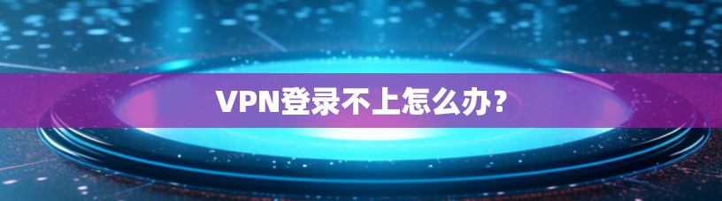 VPN登录不上怎么办？