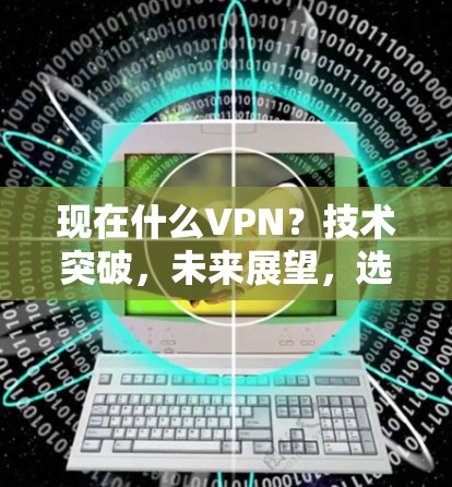 现在什么VPN？技术突破，未来展望，选择你得小心！