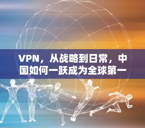 VPN，从战略到日常，中国如何一跃成为全球第一