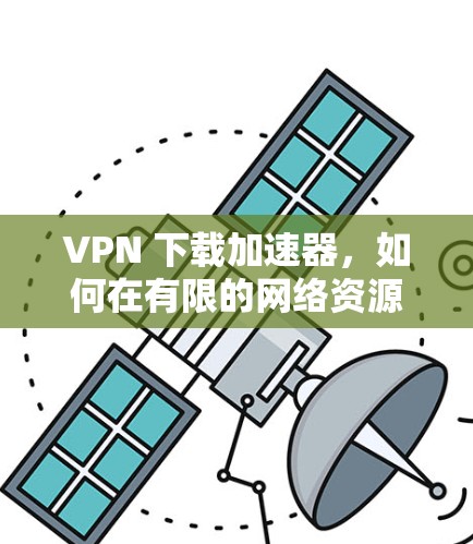 VPN 下载加速器，如何在有限的网络资源中轻松提升下载效率