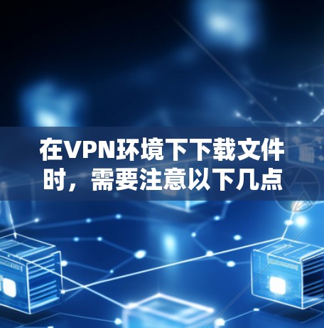 在VPN环境下下载文件时，需要注意以下几点
