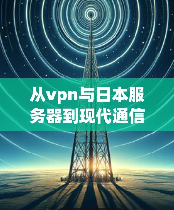 从vpn与日本服务器到现代通信技术，一场跨越地域的对话