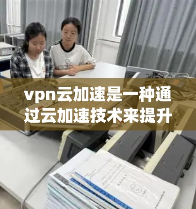 vpn云加速是一种通过云加速技术来提升云服务器性能的工具，通常通过将云服务器的网络分成多个子网，然后插入虚拟化加速的虚拟服务器，从而减少网络负载，提高连接速度。以下是关于vpn云加速的详细说明