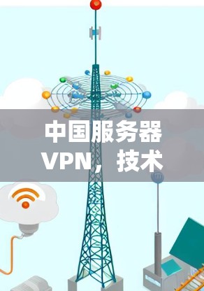中国服务器VPN,技术与安全的深度融合 中国服务器VPN,技术与安全的深度融合