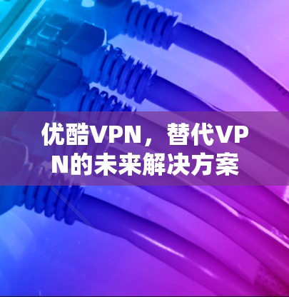 优酷VPN,替代VPN的未来解决方案 优酷VPN,替代VPN的未来解决方案