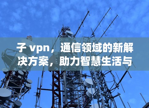 子 vpn，通信领域的新解决方案，助力智慧生活与产业发展