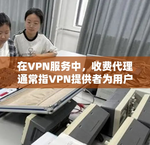 在VPN服务中，收费代理通常指VPN提供者为用户提供服务时，会将一些必要的信息或功能提供给用户，这些信息或功能通常涉及数据加密、流量控制等，而这些内容的提供可能需要支付一定的费用或服务费