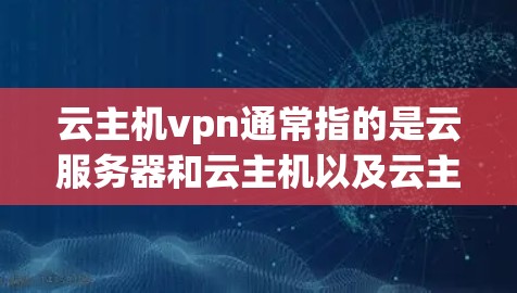 云主机vpn通常指的是云服务器和云主机以及云主机VPN（网盘）以下是一些关于这两个概念的详细介绍