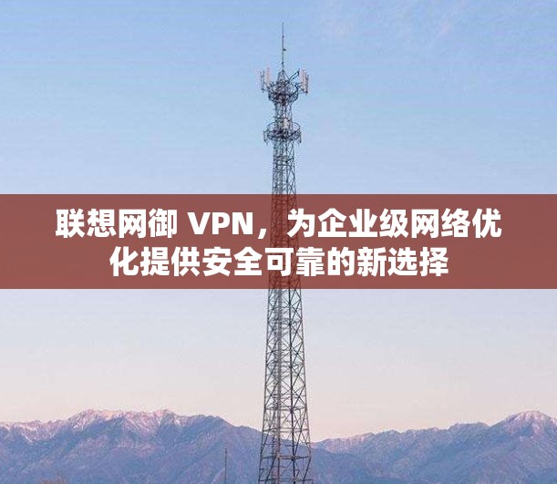 联想网御 VPN,为企业级网络优化提供安全可靠的新选择 联想网御 VPN,为企业级网络优化提供安全可靠的新选择