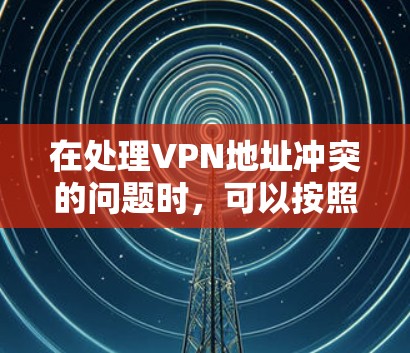 在处理VPN地址冲突的问题时，可以按照以下步骤进行管理