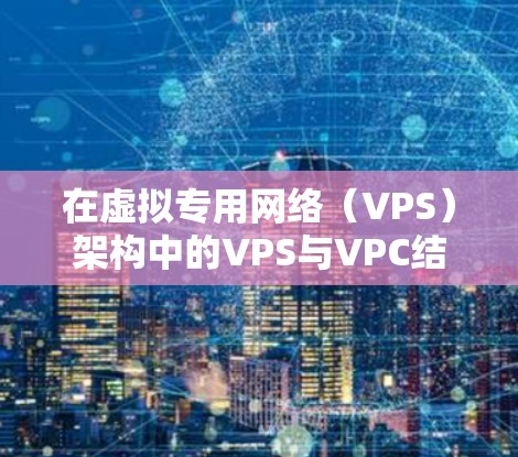 在虚拟专用网络（VPS）架构中的VPS与VPC结合，构建高效、安全的通信环境
