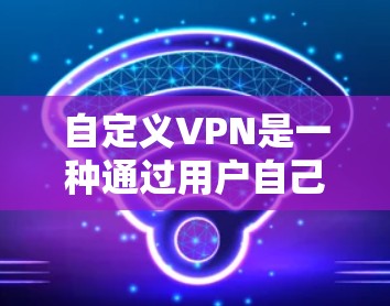 自定义VPN是一种通过用户自己配置的网络服务，用于加密通信和数据保护。以下是一个结构化的总结和步骤指南