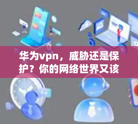 华为vpn,威胁还是保护?你的网络世界又该如何? 华为vpn,威胁还是保护?你的网络世界又该如何?
