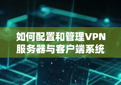 如何配置和管理VPN服务器与客户端系统