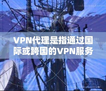 VPN代理是指通过国际或跨国的VPN服务，将国内用户的VPN内容或服务代理到国外的网络上。在英国地区，用户可以通过国际VPN平台访问英国以外的网络服务或资源