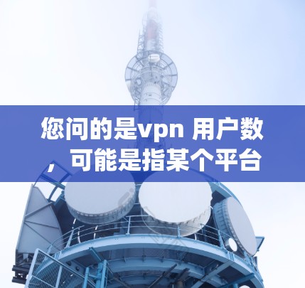 您问的是vpn 用户数,可能是指某个平台、服务或应用中的用户数量。以下是一些可能的解释和建议 您问的是vpn 用户数,可能是指某个平台、服务或应用中的用户数量。以下是一些可能的解释和建议