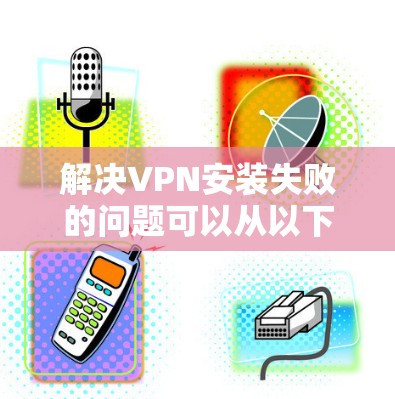 解决VPN安装失败的问题可以从以下几个方面入手 解决VPN安装失败的问题可以从以下几个方面入手