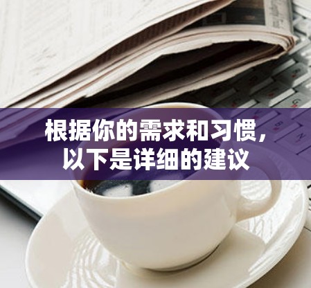 根据你的需求和习惯,以下是详细的建议 根据你的需求和习惯,以下是详细的建议