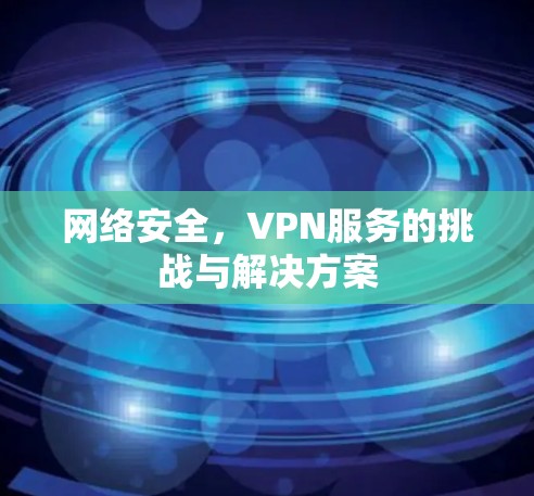 网络安全,VPN服务的挑战与解决方案 网络安全,VPN服务的挑战与解决方案