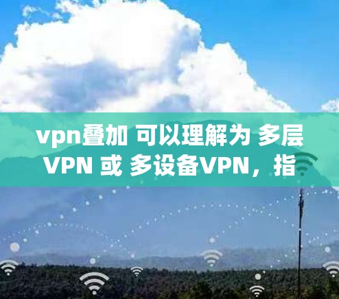 vpn叠加 可以理解为 多层VPN 或 多设备VPN,指的是多个 VPN 网站同时提供VPN服务,通常用于支持多设备的远程访问、数据共享或加密通信