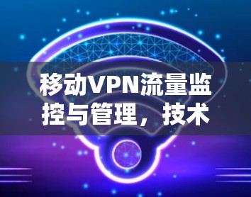 移动VPN流量监控与管理,技术与实践的平衡 移动VPN流量监控与管理,技术与实践的平衡