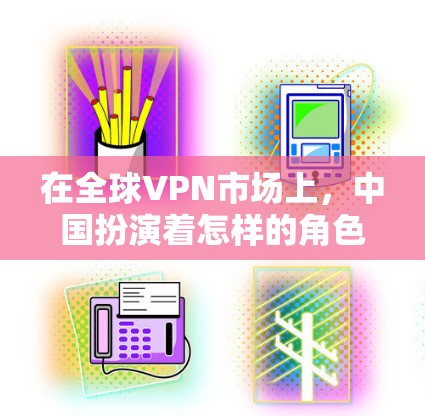 在全球VPN市场上,中国扮演着怎样的角色? 在全球VPN市场上,中国扮演着怎样的角色?