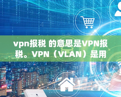 vpn报税 的意思是VPN报税。VPN（VLAN）是用于控制网络连接的虚拟连接，用于在不同网络之间进行通信。VPN通常用于的数据传输、文件传输等